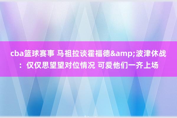 cba篮球赛事 马祖拉谈霍福德&波津休战：仅仅思望望对位情况 可爱他们一齐上场