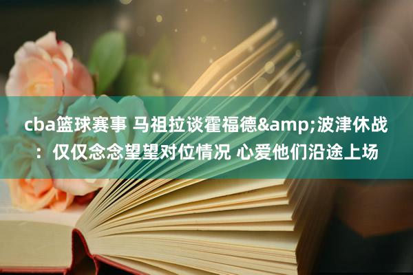 cba篮球赛事 马祖拉谈霍福德&波津休战：仅仅念念望望对位情况 心爱他们沿途上场