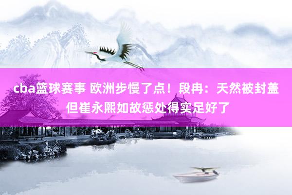 cba篮球赛事 欧洲步慢了点！段冉：天然被封盖 但崔永熙如故惩处得实足好了