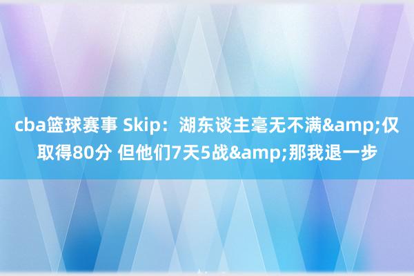 cba篮球赛事 Skip：湖东谈主毫无不满&仅取得80分 但他们7天5战&那我退一步