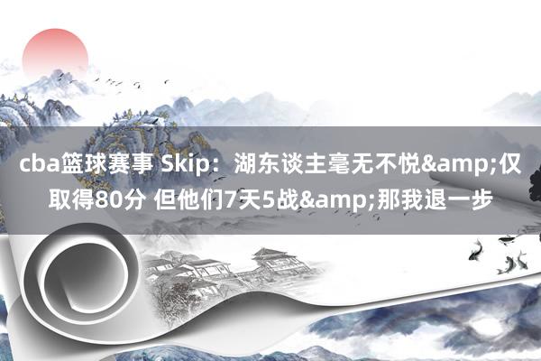 cba篮球赛事 Skip：湖东谈主毫无不悦&仅取得80分 但他们7天5战&那我退一步