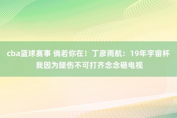 cba篮球赛事 倘若你在！丁彦雨航：19年宇宙杯 我因为腿伤不可打齐念念砸电视