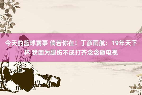 今天的篮球赛事 倘若你在！丁彦雨航：19年天下杯 我因为腿伤不成打齐念念砸电视