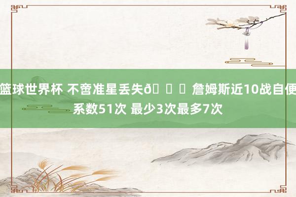 篮球世界杯 不啻准星丢失🙄詹姆斯近10战自便系数51次 最少3次最多7次