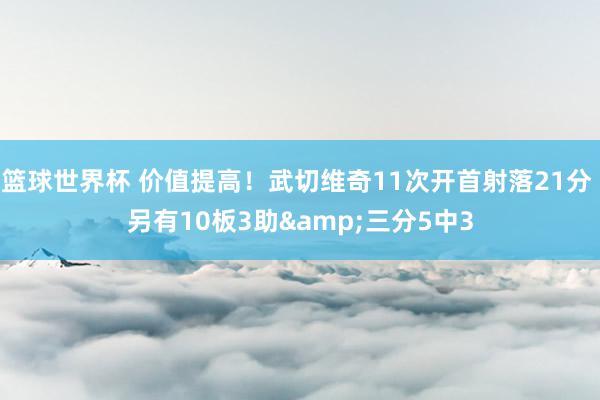 篮球世界杯 价值提高！武切维奇11次开首射落21分 另有10板3助&三分5中3