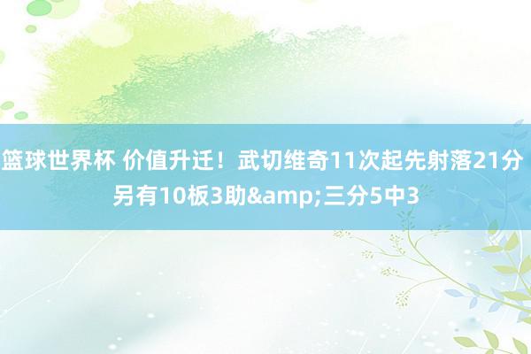 篮球世界杯 价值升迁！武切维奇11次起先射落21分 另有10板3助&三分5中3