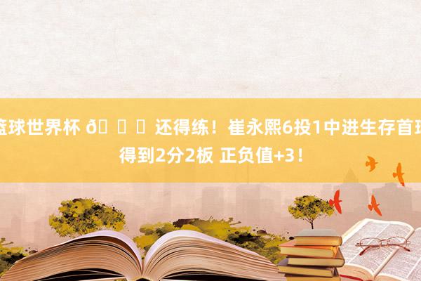 篮球世界杯 👏还得练！崔永熙6投1中进生存首球得到2分2板 正负值+3！