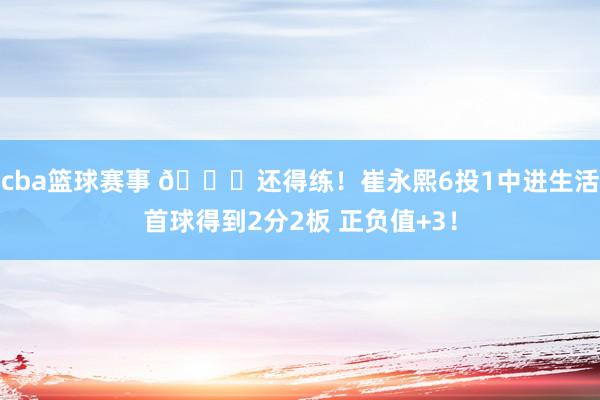 cba篮球赛事 👏还得练！崔永熙6投1中进生活首球得到2分2板 正负值+3！