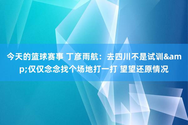 今天的篮球赛事 丁彦雨航：去四川不是试训&仅仅念念找个场地打一打 望望还原情况