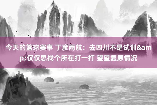 今天的篮球赛事 丁彦雨航：去四川不是试训&仅仅思找个所在打一打 望望复原情况