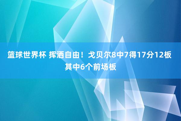 篮球世界杯 挥洒自由！戈贝尔8中7得17分12板 其中6个前场板