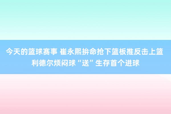 今天的篮球赛事 崔永熙拚命抢下篮板推反击上篮 利德尔烦闷球“送”生存首个进球