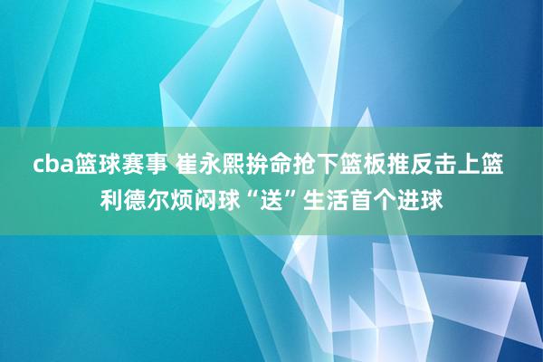 cba篮球赛事 崔永熙拚命抢下篮板推反击上篮 利德尔烦闷球“送”生活首个进球