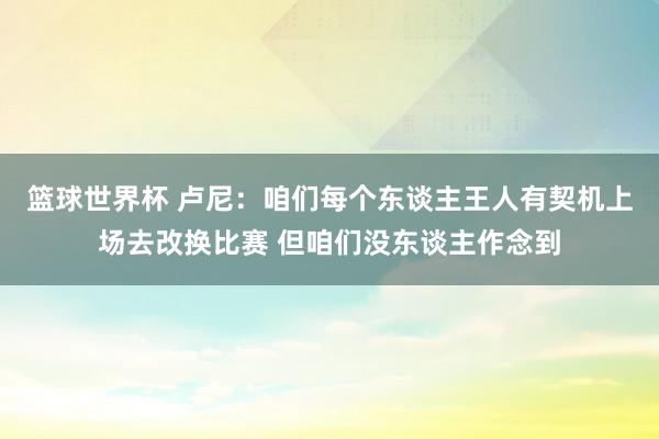 篮球世界杯 卢尼：咱们每个东谈主王人有契机上场去改换比赛 但咱们没东谈主作念到