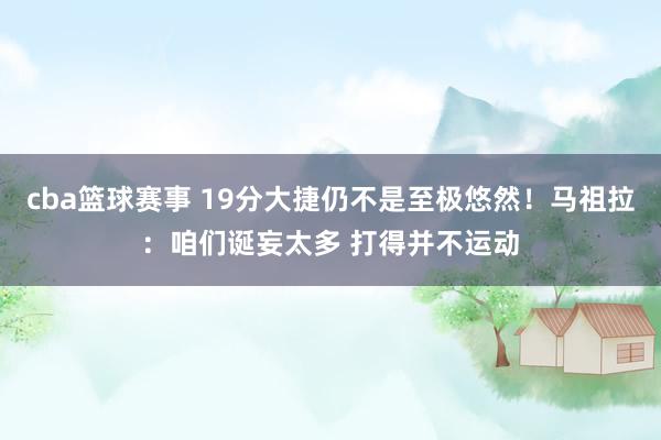 cba篮球赛事 19分大捷仍不是至极悠然！马祖拉：咱们诞妄太多 打得并不运动