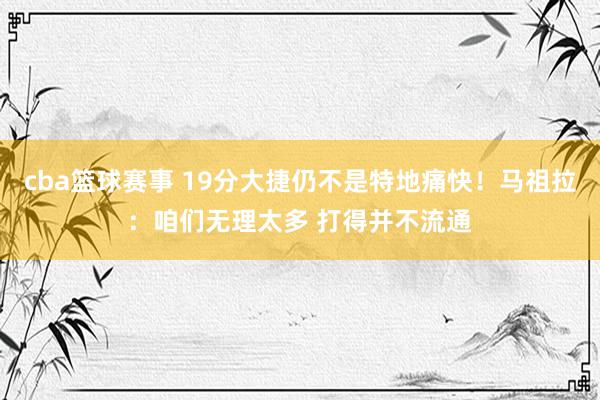 cba篮球赛事 19分大捷仍不是特地痛快！马祖拉：咱们无理太多 打得并不流通