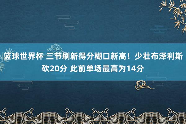 篮球世界杯 三节刷新得分糊口新高！少壮布泽利斯砍20分 此前单场最高为14分