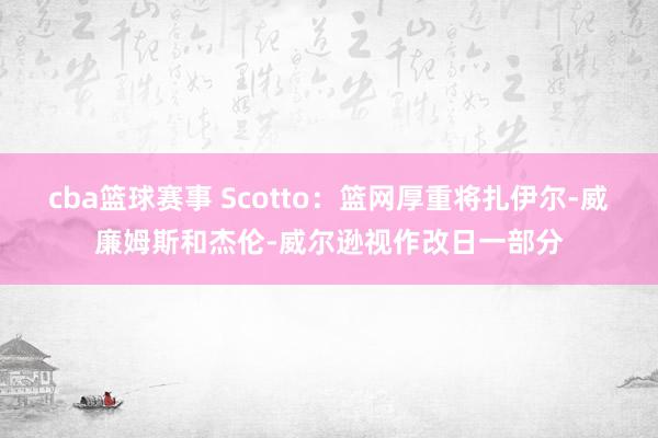 cba篮球赛事 Scotto：篮网厚重将扎伊尔-威廉姆斯和杰伦-威尔逊视作改日一部分