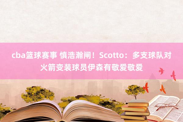 cba篮球赛事 慎浩瀚闸！Scotto：多支球队对火箭变装球员伊森有敬爱敬爱