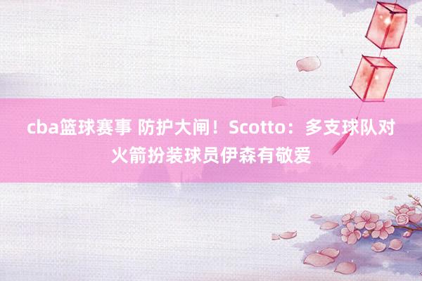 cba篮球赛事 防护大闸！Scotto：多支球队对火箭扮装球员伊森有敬爱