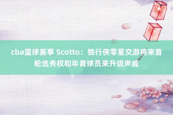 cba篮球赛事 Scotto：独行侠零星交游将来首轮选秀权和年青球员来升级声威