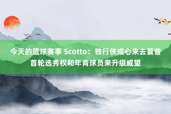 今天的篮球赛事 Scotto：独行侠成心来去曩昔首轮选秀权和年青球员来升级威望