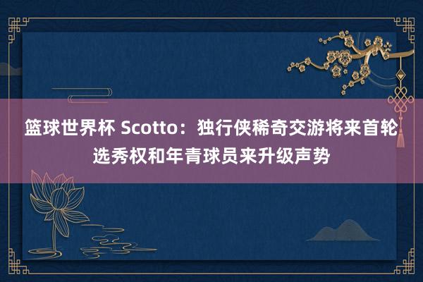 篮球世界杯 Scotto：独行侠稀奇交游将来首轮选秀权和年青球员来升级声势