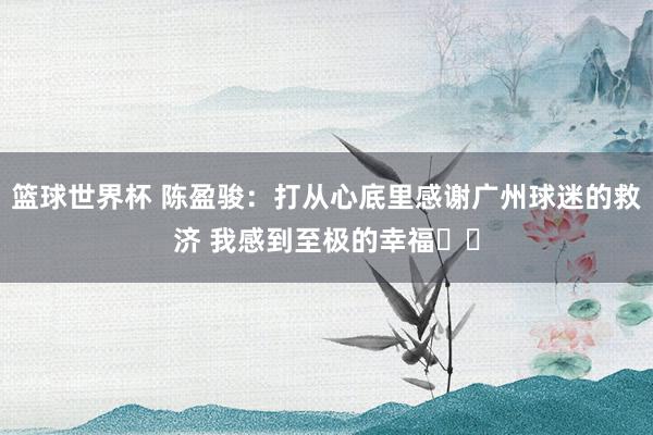 篮球世界杯 陈盈骏：打从心底里感谢广州球迷的救济 我感到至极的幸福❤️