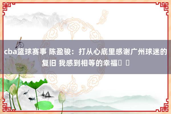 cba篮球赛事 陈盈骏：打从心底里感谢广州球迷的复旧 我感到相等的幸福❤️