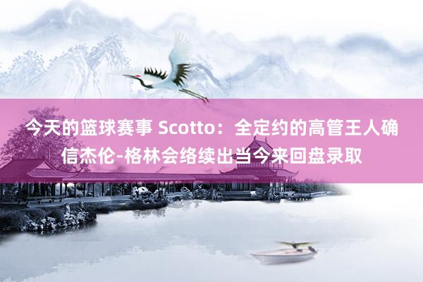 今天的篮球赛事 Scotto：全定约的高管王人确信杰伦-格林会络续出当今来回盘录取