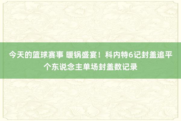 今天的篮球赛事 暖锅盛宴！科内特6记封盖追平个东说念主单场封盖数记录