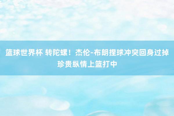 篮球世界杯 转陀螺！杰伦-布朗捏球冲突回身过掉珍贵纵情上篮打中