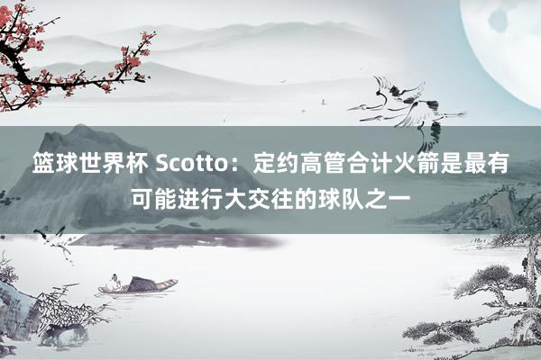 篮球世界杯 Scotto：定约高管合计火箭是最有可能进行大交往的球队之一