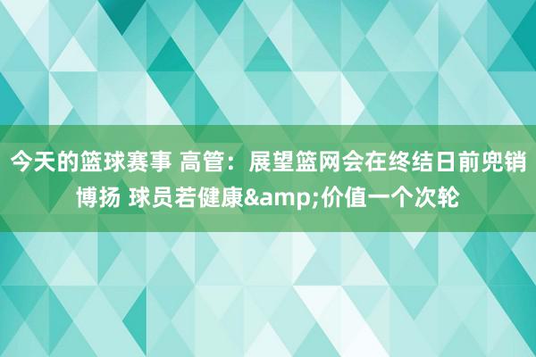 今天的篮球赛事 高管：展望篮网会在终结日前兜销博扬 球员若健康&价值一个次轮