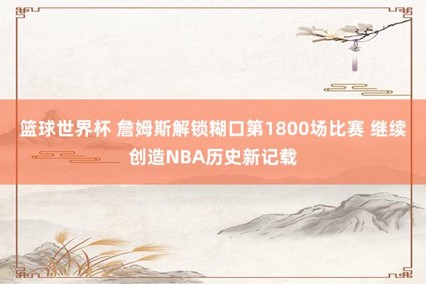 篮球世界杯 詹姆斯解锁糊口第1800场比赛 继续创造NBA历史新记载