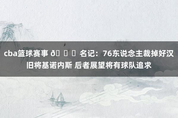 cba篮球赛事 👀名记：76东说念主裁掉好汉旧将基诺内斯 后者展望将有球队追求