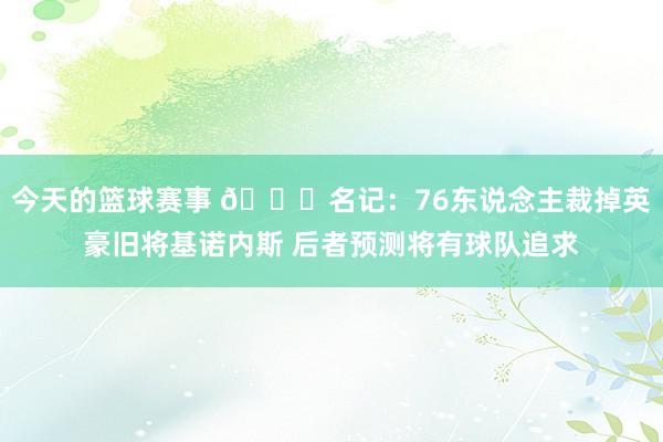 今天的篮球赛事 👀名记：76东说念主裁掉英豪旧将基诺内斯 后者预测将有球队追求