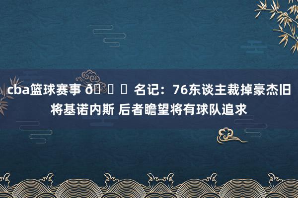 cba篮球赛事 👀名记：76东谈主裁掉豪杰旧将基诺内斯 后者瞻望将有球队追求