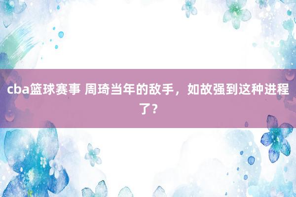 cba篮球赛事 周琦当年的敌手，如故强到这种进程了？