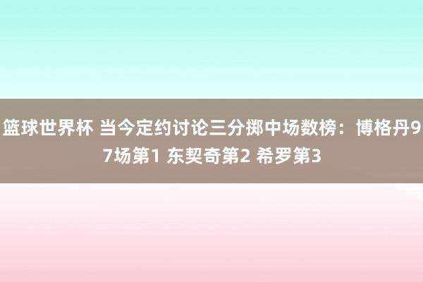 篮球世界杯 当今定约讨论三分掷中场数榜：博格丹97场第1 东契奇第2 希罗第3