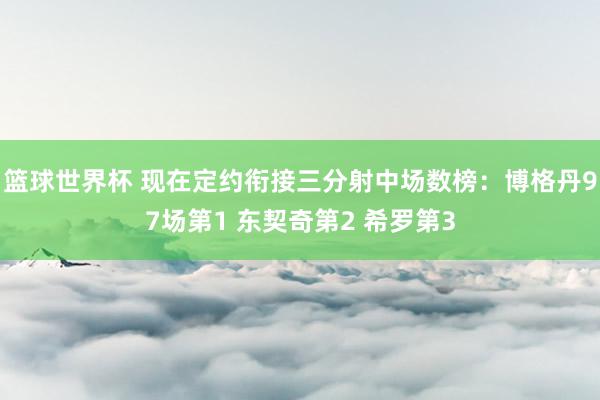 篮球世界杯 现在定约衔接三分射中场数榜：博格丹97场第1 东契奇第2 希罗第3