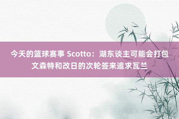 今天的篮球赛事 Scotto：湖东谈主可能会打包文森特和改日的次轮签来追求瓦兰