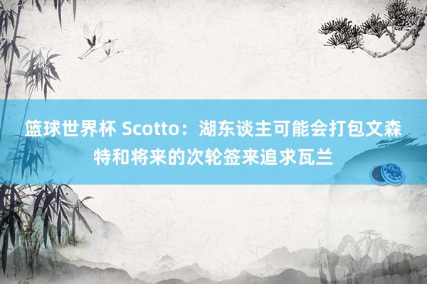 篮球世界杯 Scotto：湖东谈主可能会打包文森特和将来的次轮签来追求瓦兰