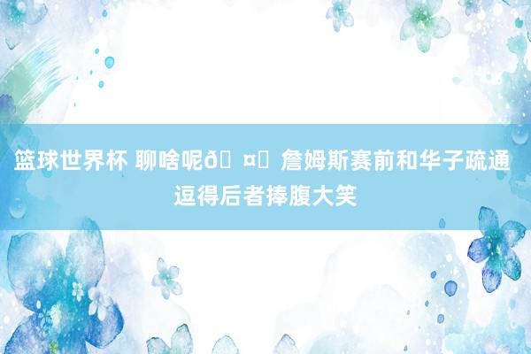 篮球世界杯 聊啥呢🤔詹姆斯赛前和华子疏通 逗得后者捧腹大笑