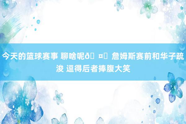 今天的篮球赛事 聊啥呢🤔詹姆斯赛前和华子疏浚 逗得后者捧腹大笑