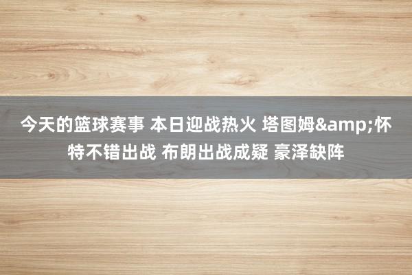 今天的篮球赛事 本日迎战热火 塔图姆&怀特不错出战 布朗出战成疑 豪泽缺阵