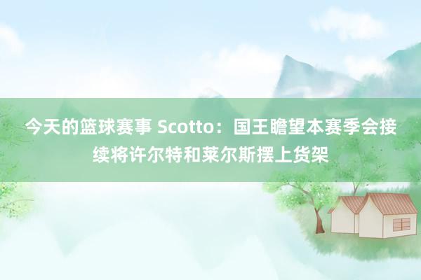 今天的篮球赛事 Scotto：国王瞻望本赛季会接续将许尔特和莱尔斯摆上货架