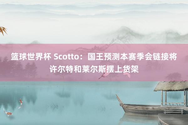 篮球世界杯 Scotto：国王预测本赛季会链接将许尔特和莱尔斯摆上货架