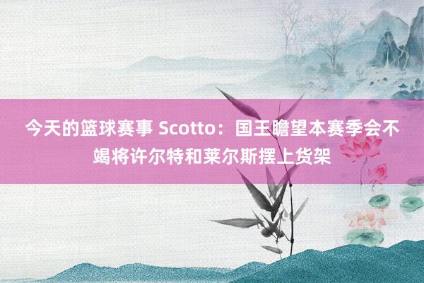 今天的篮球赛事 Scotto：国王瞻望本赛季会不竭将许尔特和莱尔斯摆上货架