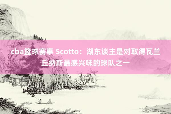 cba篮球赛事 Scotto：湖东谈主是对取得瓦兰丘纳斯最感兴味的球队之一